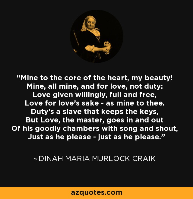 Mine to the core of the heart, my beauty! Mine, all mine, and for love, not duty: Love given willingly, full and free, Love for love's sake - as mine to thee. Duty's a slave that keeps the keys, But Love, the master, goes in and out Of his goodly chambers with song and shout, Just as he please - just as he please. - Dinah Maria Murlock Craik