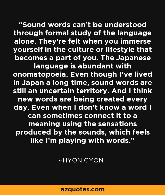 Sound words can't be understood through formal study of the language alone. They're felt when you immerse yourself in the culture or lifestyle that becomes a part of you. The Japanese language is abundant with onomatopoeia. Even though I've lived in Japan a long time, sound words are still an uncertain territory. And I think new words are being created every day. Even when I don't know a word I can sometimes connect it to a meaning using the sensations produced by the sounds, which feels like I'm playing with words. - Hyon Gyon