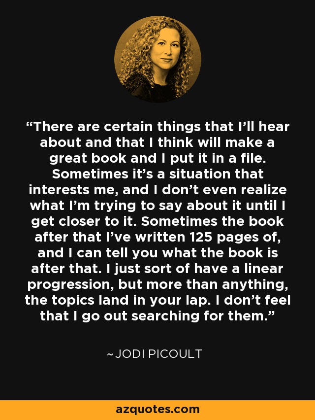 There are certain things that I'll hear about and that I think will make a great book and I put it in a file. Sometimes it's a situation that interests me, and I don't even realize what I'm trying to say about it until I get closer to it. Sometimes the book after that I've written 125 pages of, and I can tell you what the book is after that. I just sort of have a linear progression, but more than anything, the topics land in your lap. I don't feel that I go out searching for them. - Jodi Picoult