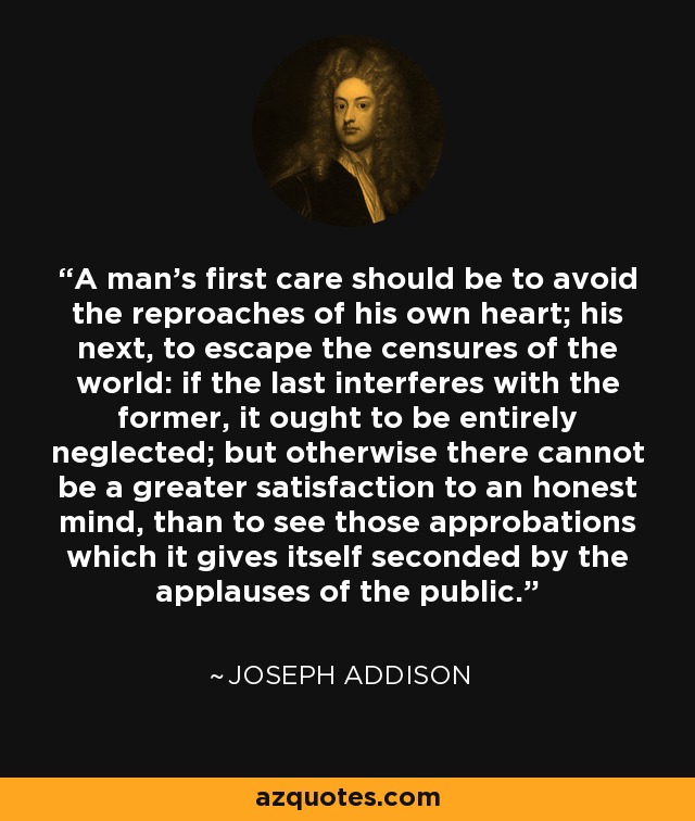 A man's first care should be to avoid the reproaches of his own heart; his next, to escape the censures of the world: if the last interferes with the former, it ought to be entirely neglected; but otherwise there cannot be a greater satisfaction to an honest mind, than to see those approbations which it gives itself seconded by the applauses of the public. - Joseph Addison