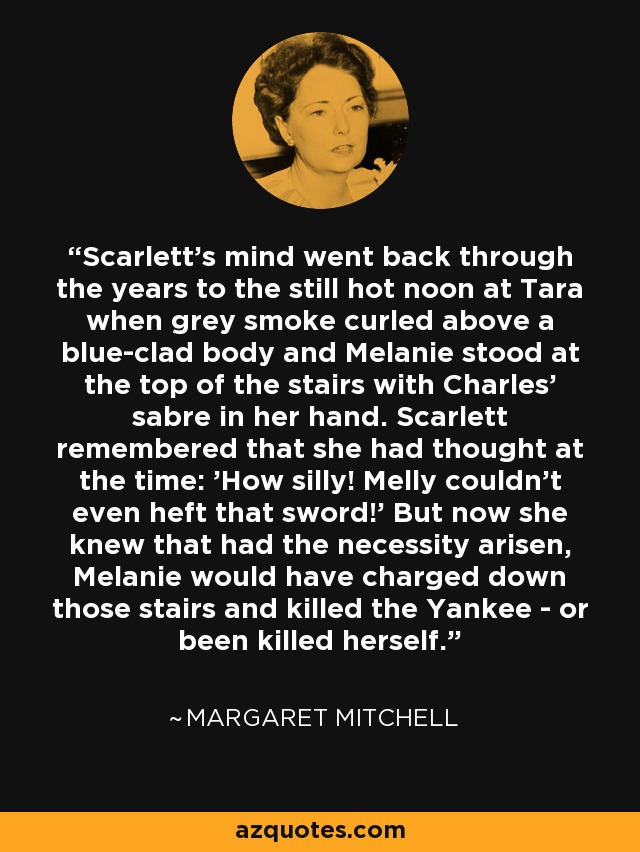 Scarlett's mind went back through the years to the still hot noon at Tara when grey smoke curled above a blue-clad body and Melanie stood at the top of the stairs with Charles' sabre in her hand. Scarlett remembered that she had thought at the time: 'How silly! Melly couldn't even heft that sword!' But now she knew that had the necessity arisen, Melanie would have charged down those stairs and killed the Yankee - or been killed herself. - Margaret Mitchell