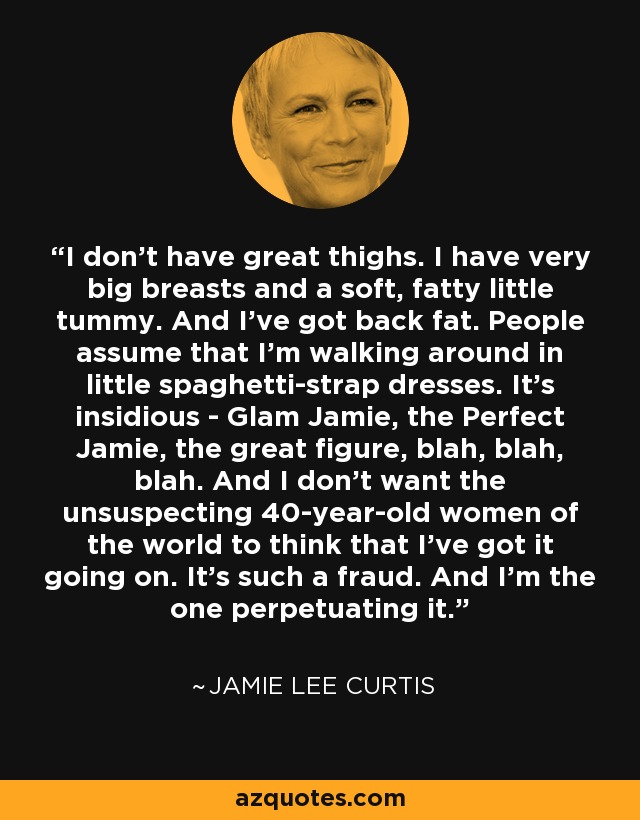 I don't have great thighs. I have very big breasts and a soft, fatty little tummy. And I've got back fat. People assume that I'm walking around in little spaghetti-strap dresses. It's insidious - Glam Jamie, the Perfect Jamie, the great figure, blah, blah, blah. And I don't want the unsuspecting 40-year-old women of the world to think that I've got it going on. It's such a fraud. And I'm the one perpetuating it. - Jamie Lee Curtis