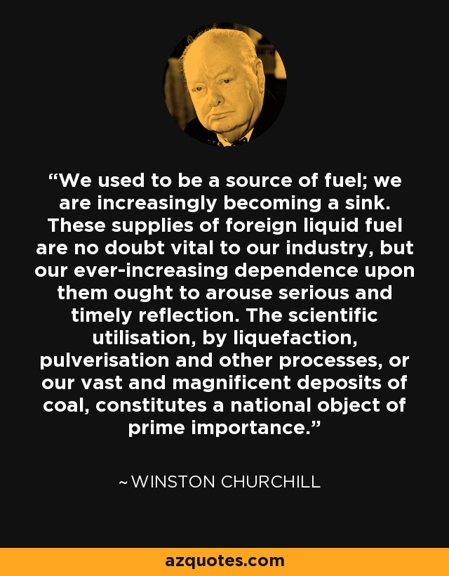 We used to be a source of fuel; we are increasingly becoming a sink. These supplies of foreign liquid fuel are no doubt vital to our industry, but our ever-increasing dependence upon them ought to arouse serious and timely reflection. The scientific utilisation, by liquefaction, pulverisation and other processes, or our vast and magnificent deposits of coal, constitutes a national object of prime importance. - Winston Churchill