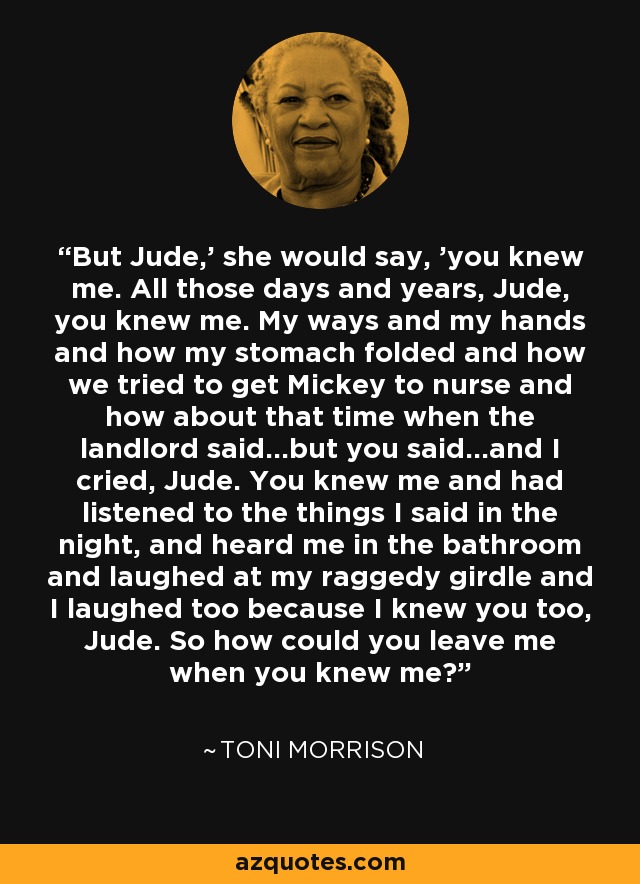 But Jude,' she would say, 'you knew me. All those days and years, Jude, you knew me. My ways and my hands and how my stomach folded and how we tried to get Mickey to nurse and how about that time when the landlord said...but you said...and I cried, Jude. You knew me and had listened to the things I said in the night, and heard me in the bathroom and laughed at my raggedy girdle and I laughed too because I knew you too, Jude. So how could you leave me when you knew me? - Toni Morrison