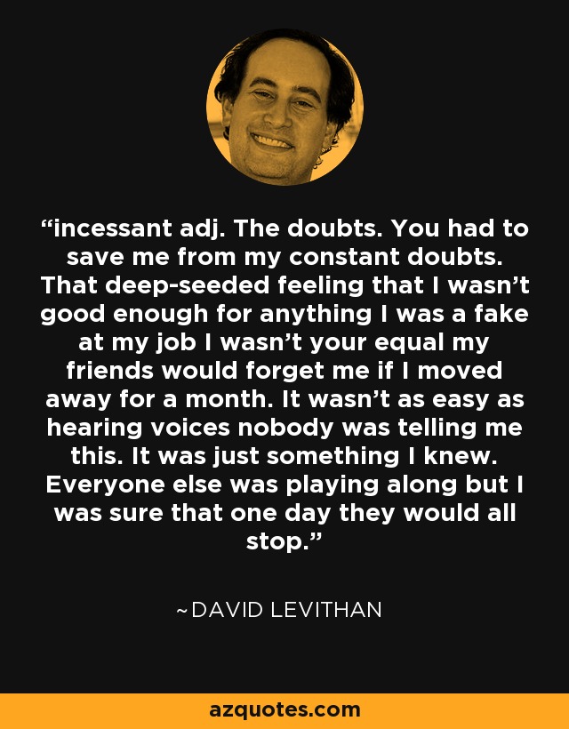 incessant adj. The doubts. You had to save me from my constant doubts. That deep-seeded feeling that I wasn't good enough for anything I was a fake at my job I wasn't your equal my friends would forget me if I moved away for a month. It wasn't as easy as hearing voices nobody was telling me this. It was just something I knew. Everyone else was playing along but I was sure that one day they would all stop. - David Levithan