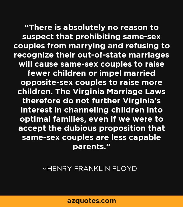 There is absolutely no reason to suspect that prohibiting same-sex couples from marrying and refusing to recognize their out-of-state marriages will cause same-sex couples to raise fewer children or impel married opposite-sex couples to raise more children. The Virginia Marriage Laws therefore do not further Virginia's interest in channeling children into optimal families, even if we were to accept the dubious proposition that same-sex couples are less capable parents. - Henry Franklin Floyd