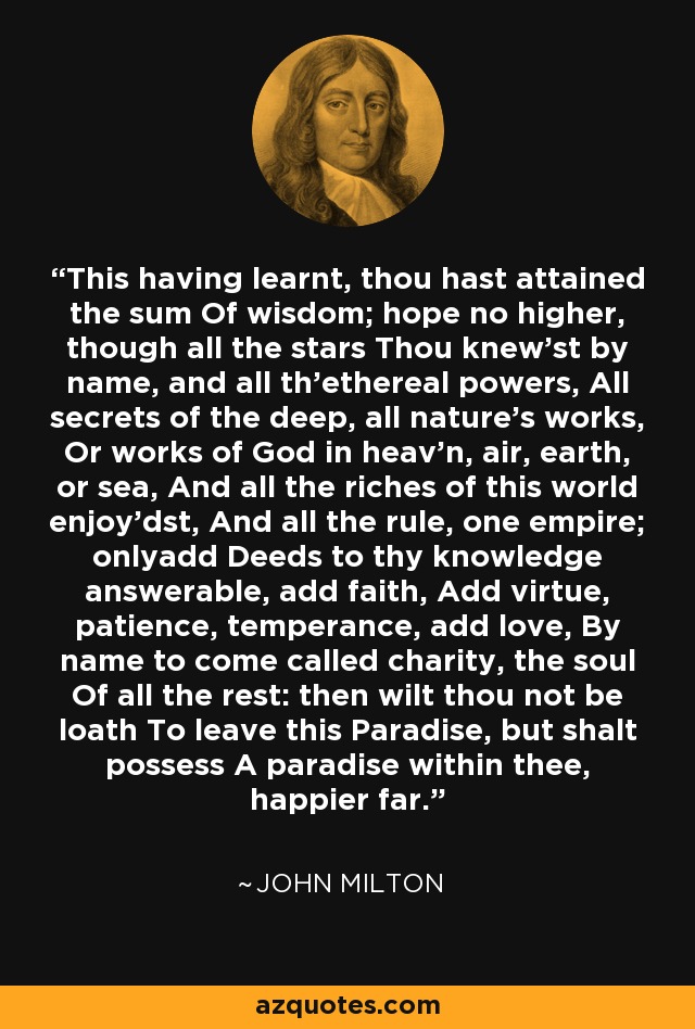 This having learnt, thou hast attained the sum Of wisdom; hope no higher, though all the stars Thou knew'st by name, and all th'ethereal powers, All secrets of the deep, all nature's works, Or works of God in heav'n, air, earth, or sea, And all the riches of this world enjoy'dst, And all the rule, one empire; onlyadd Deeds to thy knowledge answerable, add faith, Add virtue, patience, temperance, add love, By name to come called charity, the soul Of all the rest: then wilt thou not be loath To leave this Paradise, but shalt possess A paradise within thee, happier far. - John Milton