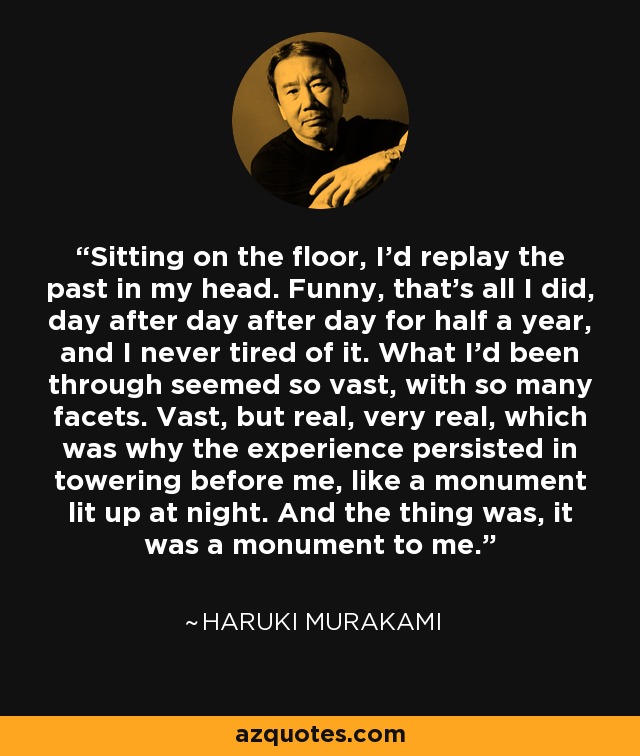 Sitting on the floor, I'd replay the past in my head. Funny, that's all I did, day after day after day for half a year, and I never tired of it. What I'd been through seemed so vast, with so many facets. Vast, but real, very real, which was why the experience persisted in towering before me, like a monument lit up at night. And the thing was, it was a monument to me. - Haruki Murakami