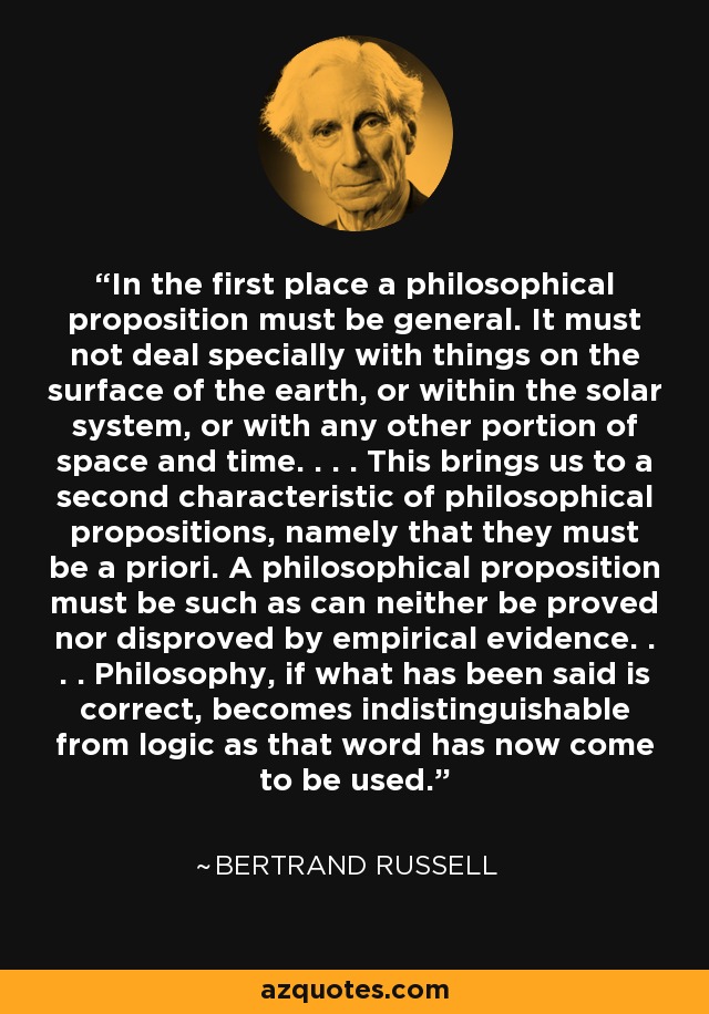 In the first place a philosophical proposition must be general. It must not deal specially with things on the surface of the earth, or within the solar system, or with any other portion of space and time. . . . This brings us to a second characteristic of philosophical propositions, namely that they must be a priori. A philosophical proposition must be such as can neither be proved nor disproved by empirical evidence. . . . Philosophy, if what has been said is correct, becomes indistinguishable from logic as that word has now come to be used. - Bertrand Russell