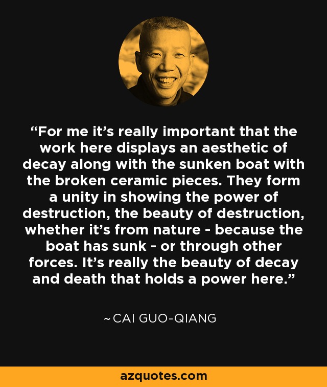 For me it's really important that the work here displays an aesthetic of decay along with the sunken boat with the broken ceramic pieces. They form a unity in showing the power of destruction, the beauty of destruction, whether it's from nature - because the boat has sunk - or through other forces. It's really the beauty of decay and death that holds a power here. - Cai Guo-Qiang