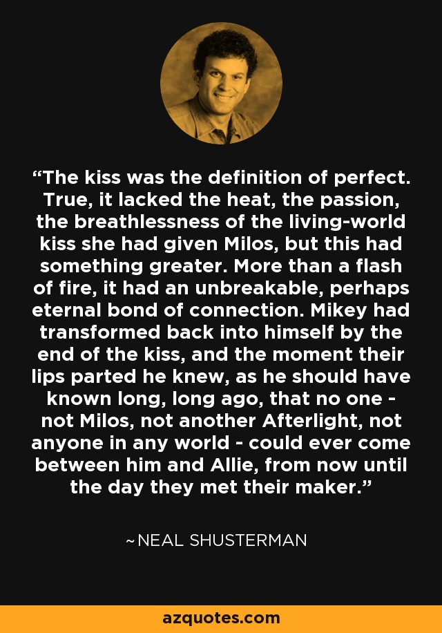 The kiss was the definition of perfect. True, it lacked the heat, the passion, the breathlessness of the living-world kiss she had given Milos, but this had something greater. More than a flash of fire, it had an unbreakable, perhaps eternal bond of connection. Mikey had transformed back into himself by the end of the kiss, and the moment their lips parted he knew, as he should have known long, long ago, that no one - not Milos, not another Afterlight, not anyone in any world - could ever come between him and Allie, from now until the day they met their maker. - Neal Shusterman