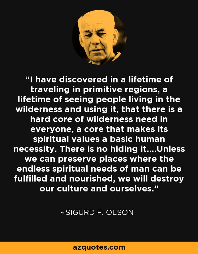 I have discovered in a lifetime of traveling in primitive regions, a lifetime of seeing people living in the wilderness and using it, that there is a hard core of wilderness need in everyone, a core that makes its spiritual values a basic human necessity. There is no hiding it....Unless we can preserve places where the endless spiritual needs of man can be fulfilled and nourished, we will destroy our culture and ourselves. - Sigurd F. Olson