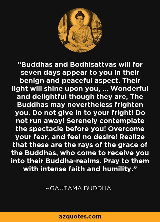 Buddhas and Bodhisattvas will for seven days appear to you in their benign and peaceful aspect. Their light will shine upon you, ... Wonderful and delightful though they are, The Buddhas may nevertheless frighten you. Do not give in to your fright! Do not run away! Serenely contemplate the spectacle before you! Overcome your fear, and feel no desire! Realize that these are the rays of the grace of the Buddhas, who come to receive you into their Buddha-realms. Pray to them with intense faith and humility. - Gautama Buddha