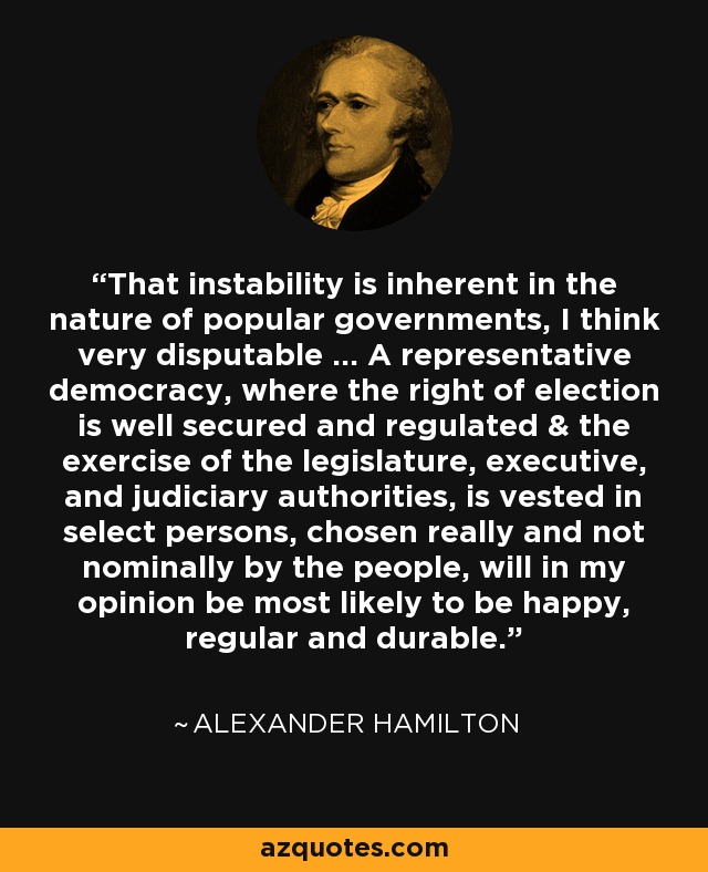 That instability is inherent in the nature of popular governments, I think very disputable … A representative democracy, where the right of election is well secured and regulated & the exercise of the legislature, executive, and judiciary authorities, is vested in select persons, chosen really and not nominally by the people, will in my opinion be most likely to be happy, regular and durable. - Alexander Hamilton
