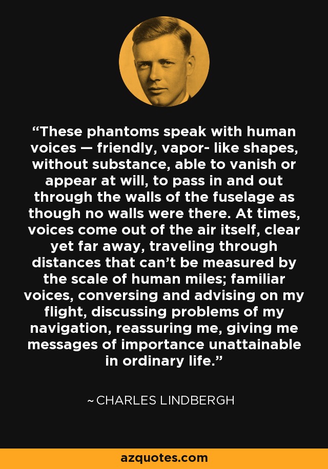 These phantoms speak with human voices — friendly, vapor- like shapes, without substance, able to vanish or appear at will, to pass in and out through the walls of the fuselage as though no walls were there. At times, voices come out of the air itself, clear yet far away, traveling through distances that can't be measured by the scale of human miles; familiar voices, conversing and advising on my flight, discussing problems of my navigation, reassuring me, giving me messages of importance unattainable in ordinary life. - Charles Lindbergh