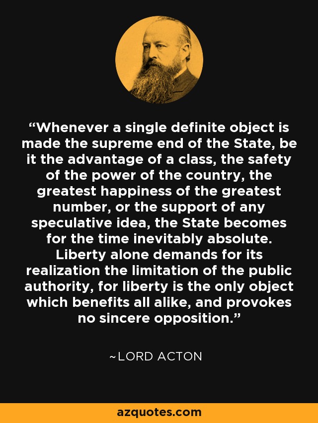 Whenever a single definite object is made the supreme end of the State, be it the advantage of a class, the safety of the power of the country, the greatest happiness of the greatest number, or the support of any speculative idea, the State becomes for the time inevitably absolute. Liberty alone demands for its realization the limitation of the public authority, for liberty is the only object which benefits all alike, and provokes no sincere opposition. - Lord Acton