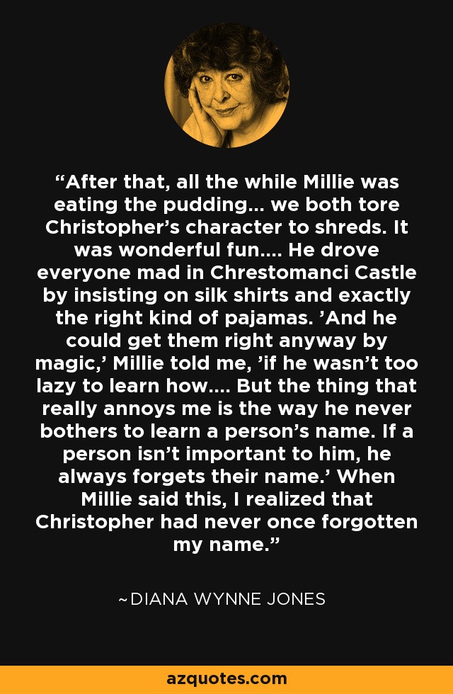 After that, all the while Millie was eating the pudding... we both tore Christopher's character to shreds. It was wonderful fun.... He drove everyone mad in Chrestomanci Castle by insisting on silk shirts and exactly the right kind of pajamas. 'And he could get them right anyway by magic,' Millie told me, 'if he wasn't too lazy to learn how.... But the thing that really annoys me is the way he never bothers to learn a person's name. If a person isn't important to him, he always forgets their name.' When Millie said this, I realized that Christopher had never once forgotten my name. - Diana Wynne Jones