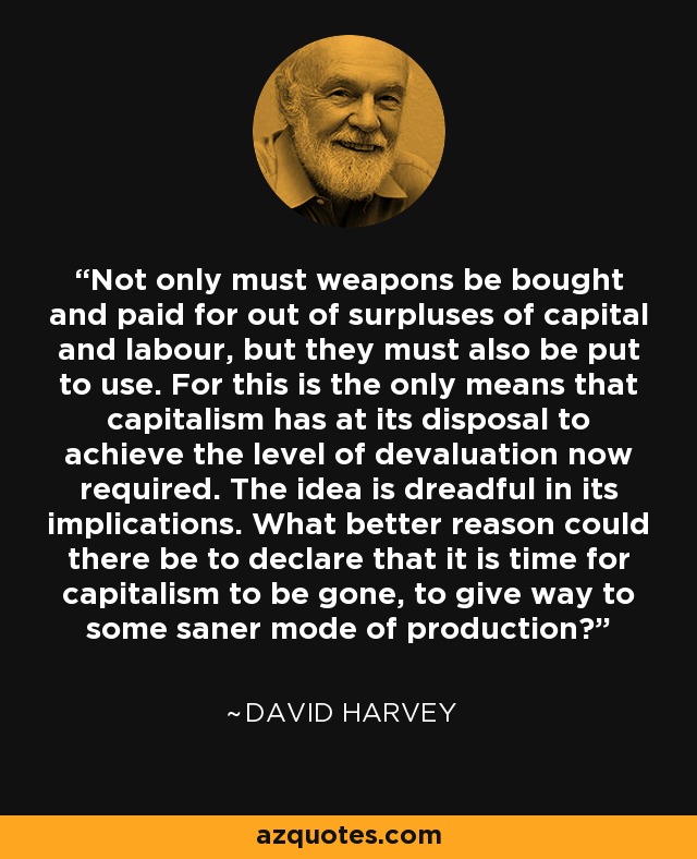 Not only must weapons be bought and paid for out of surpluses of capital and labour, but they must also be put to use. For this is the only means that capitalism has at its disposal to achieve the level of devaluation now required. The idea is dreadful in its implications. What better reason could there be to declare that it is time for capitalism to be gone, to give way to some saner mode of production? - David Harvey