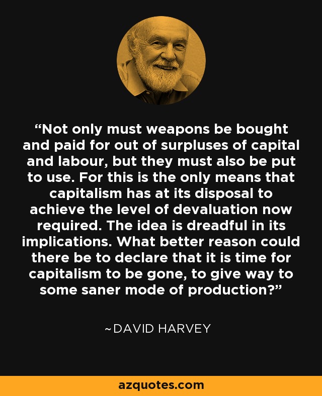 Not only must weapons be bought and paid for out of surpluses of capital and labour, but they must also be put to use. For this is the only means that capitalism has at its disposal to achieve the level of devaluation now required. The idea is dreadful in its implications. What better reason could there be to declare that it is time for capitalism to be gone, to give way to some saner mode of production? - David Harvey