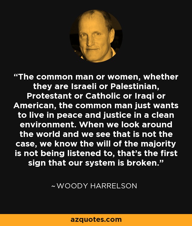 The common man or women, whether they are Israeli or Palestinian, Protestant or Catholic or Iraqi or American, the common man just wants to live in peace and justice in a clean environment. When we look around the world and we see that is not the case, we know the will of the majority is not being listened to, that's the first sign that our system is broken. - Woody Harrelson