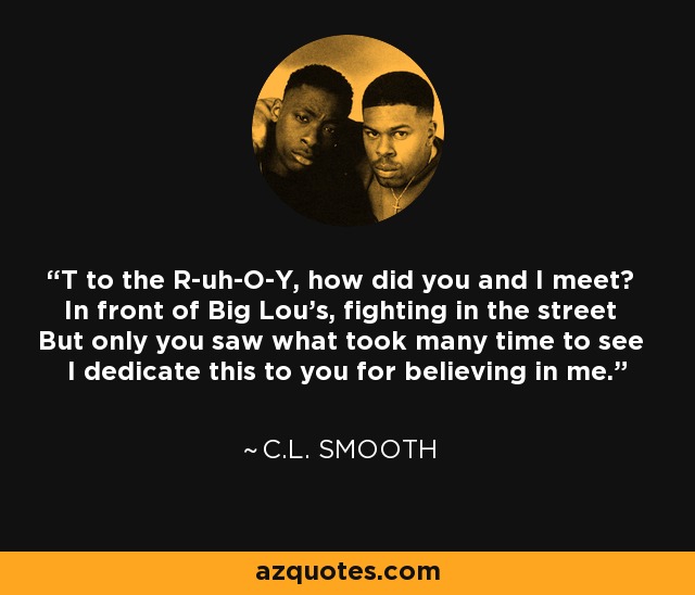 T to the R-uh-O-Y, how did you and I meet? In front of Big Lou's, fighting in the street But only you saw what took many time to see I dedicate this to you for believing in me. - C.L. Smooth