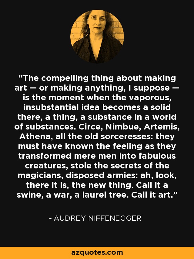 The compelling thing about making art — or making anything, I suppose — is the moment when the vaporous, insubstantial idea becomes a solid there, a thing, a substance in a world of substances. Circe, Nimbue, Artemis, Athena, all the old sorceresses: they must have known the feeling as they transformed mere men into fabulous creatures, stole the secrets of the magicians, disposed armies: ah, look, there it is, the new thing. Call it a swine, a war, a laurel tree. Call it art. - Audrey Niffenegger