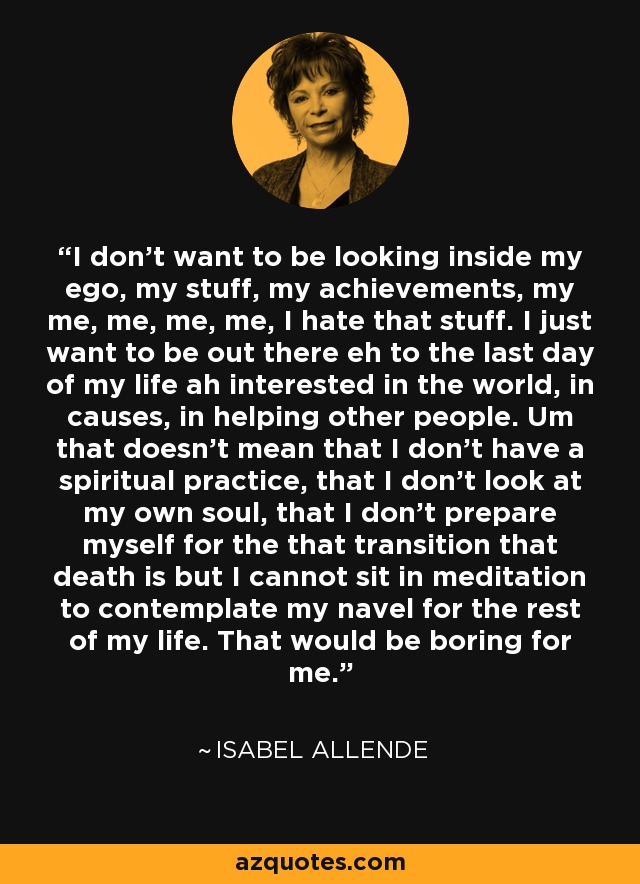 I don't want to be looking inside my ego, my stuff, my achievements, my me, me, me, me, I hate that stuff. I just want to be out there eh to the last day of my life ah interested in the world, in causes, in helping other people. Um that doesn't mean that I don't have a spiritual practice, that I don't look at my own soul, that I don't prepare myself for the that transition that death is but I cannot sit in meditation to contemplate my navel for the rest of my life. That would be boring for me. - Isabel Allende