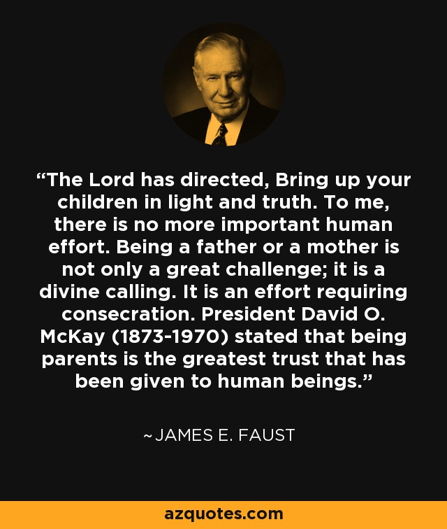 The Lord has directed, Bring up your children in light and truth. To me, there is no more important human effort. Being a father or a mother is not only a great challenge; it is a divine calling. It is an effort requiring consecration. President David O. McKay (1873-1970) stated that being parents is the greatest trust that has been given to human beings. - James E. Faust