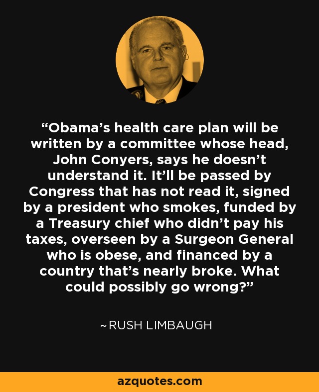 Obama's health care plan will be written by a committee whose head, John Conyers, says he doesn't understand it. It'll be passed by Congress that has not read it, signed by a president who smokes, funded by a Treasury chief who didn't pay his taxes, overseen by a Surgeon General who is obese, and financed by a country that's nearly broke. What could possibly go wrong? - Rush Limbaugh