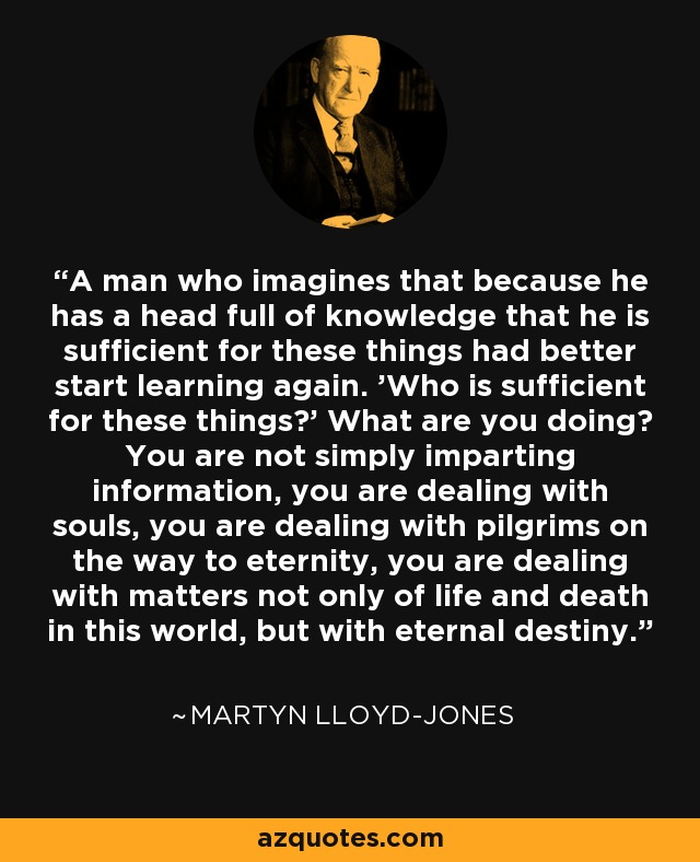 A man who imagines that because he has a head full of knowledge that he is sufficient for these things had better start learning again. 'Who is sufficient for these things?' What are you doing? You are not simply imparting information, you are dealing with souls, you are dealing with pilgrims on the way to eternity, you are dealing with matters not only of life and death in this world, but with eternal destiny. - Martyn Lloyd-Jones 