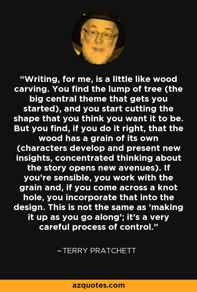 Writing, for me, is a little like wood carving. You find the lump of tree (the big central theme that gets you started), and you start cutting the shape that you think you want it to be. But you find, if you do it right, that the wood has a grain of its own (characters develop and present new insights, concentrated thinking about the story opens new avenues). If you're sensible, you work with the grain and, if you come across a knot hole, you incorporate that into the design. This is not the same as 'making it up as you go along'; it's a very careful process of control. - Terry Pratchett