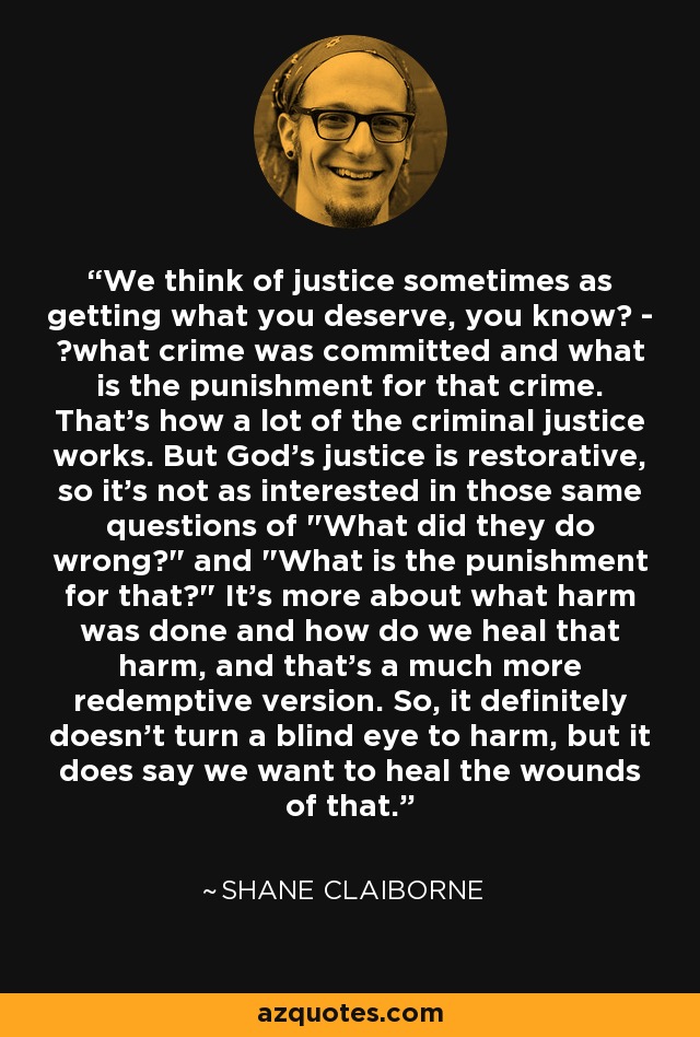 We think of justice sometimes as getting what you deserve, you know  -  what crime was committed and what is the punishment for that crime. That's how a lot of the criminal justice works. But God's justice is restorative, so it's not as interested in those same questions of 