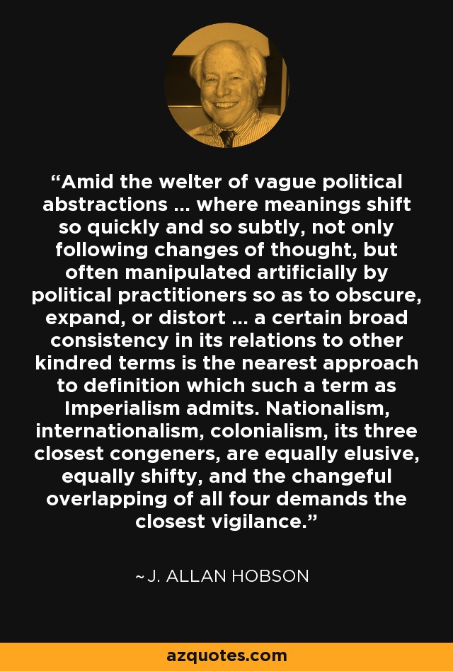 Amid the welter of vague political abstractions ... where meanings shift so quickly and so subtly, not only following changes of thought, but often manipulated artificially by political practitioners so as to obscure, expand, or distort ... a certain broad consistency in its relations to other kindred terms is the nearest approach to definition which such a term as Imperialism admits. Nationalism, internationalism, colonialism, its three closest congeners, are equally elusive, equally shifty, and the changeful overlapping of all four demands the closest vigilance. - J. Allan Hobson