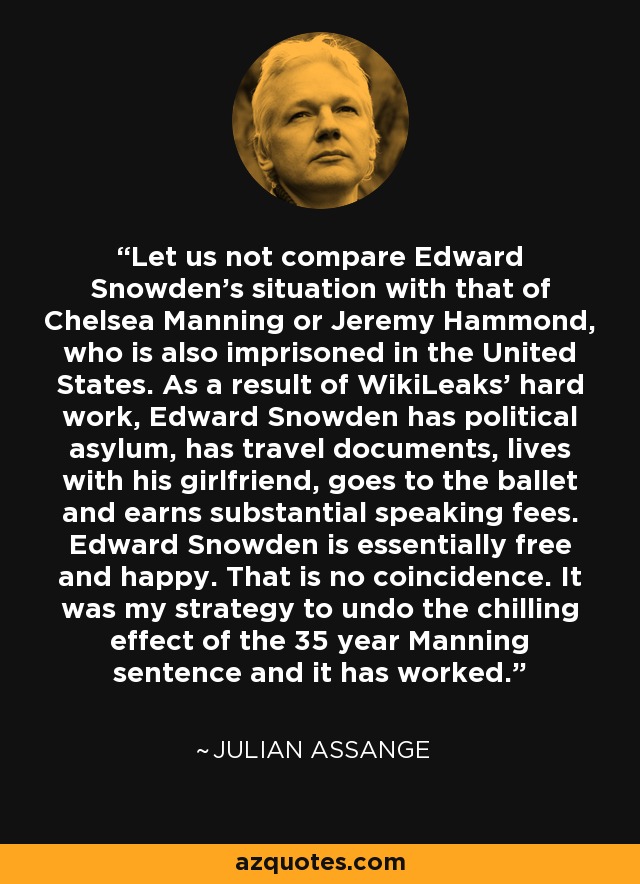 Let us not compare Edward Snowden's situation with that of Chelsea Manning or Jeremy Hammond, who is also imprisoned in the United States. As a result of WikiLeaks' hard work, Edward Snowden has political asylum, has travel documents, lives with his girlfriend, goes to the ballet and earns substantial speaking fees. Edward Snowden is essentially free and happy. That is no coincidence. It was my strategy to undo the chilling effect of the 35 year Manning sentence and it has worked. - Julian Assange