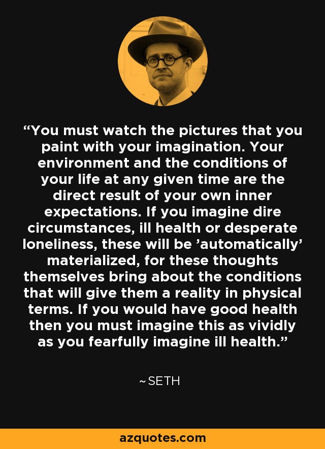 You must watch the pictures that you paint with your imagination. Your environment and the conditions of your life at any given time are the direct result of your own inner expectations. If you imagine dire circumstances, ill health or desperate loneliness, these will be 'automatically' materialized, for these thoughts themselves bring about the conditions that will give them a reality in physical terms. If you would have good health then you must imagine this as vividly as you fearfully imagine ill health. - Seth