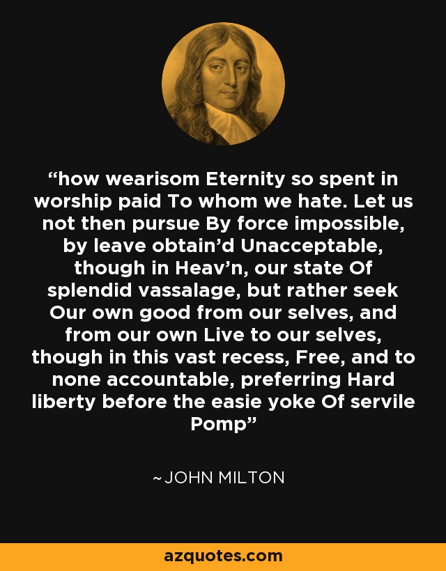 how wearisom Eternity so spent in worship paid To whom we hate. Let us not then pursue By force impossible, by leave obtain'd Unacceptable, though in Heav'n, our state Of splendid vassalage, but rather seek Our own good from our selves, and from our own Live to our selves, though in this vast recess, Free, and to none accountable, preferring Hard liberty before the easie yoke Of servile Pomp - John Milton