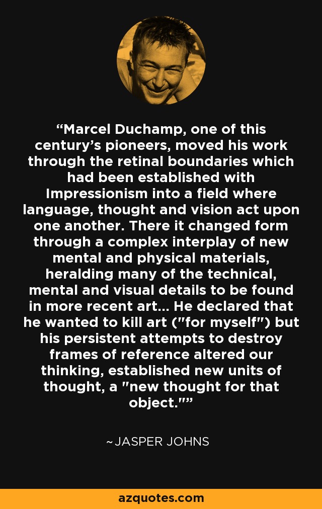 Marcel Duchamp, one of this century's pioneers, moved his work through the retinal boundaries which had been established with Impressionism into a field where language, thought and vision act upon one another. There it changed form through a complex interplay of new mental and physical materials, heralding many of the technical, mental and visual details to be found in more recent art... He declared that he wanted to kill art (
