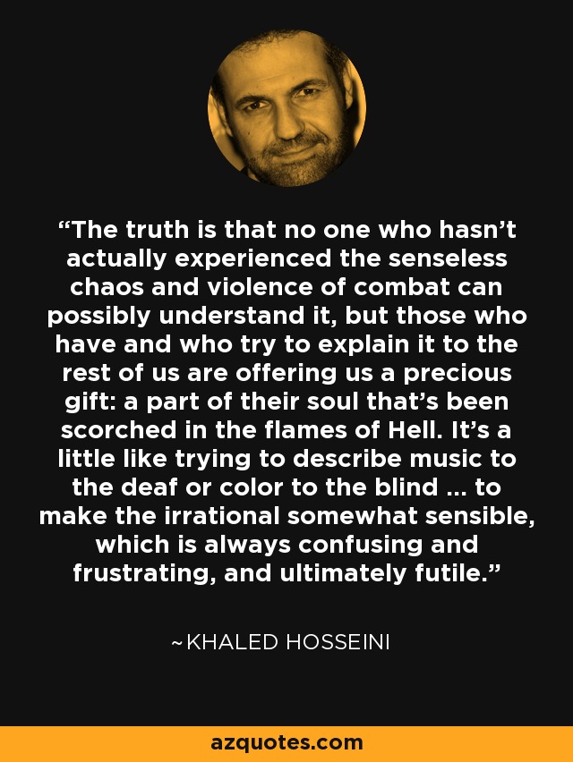 The truth is that no one who hasn't actually experienced the senseless chaos and violence of combat can possibly understand it, but those who have and who try to explain it to the rest of us are offering us a precious gift: a part of their soul that's been scorched in the flames of Hell. It's a little like trying to describe music to the deaf or color to the blind ... to make the irrational somewhat sensible, which is always confusing and frustrating, and ultimately futile. - Khaled Hosseini