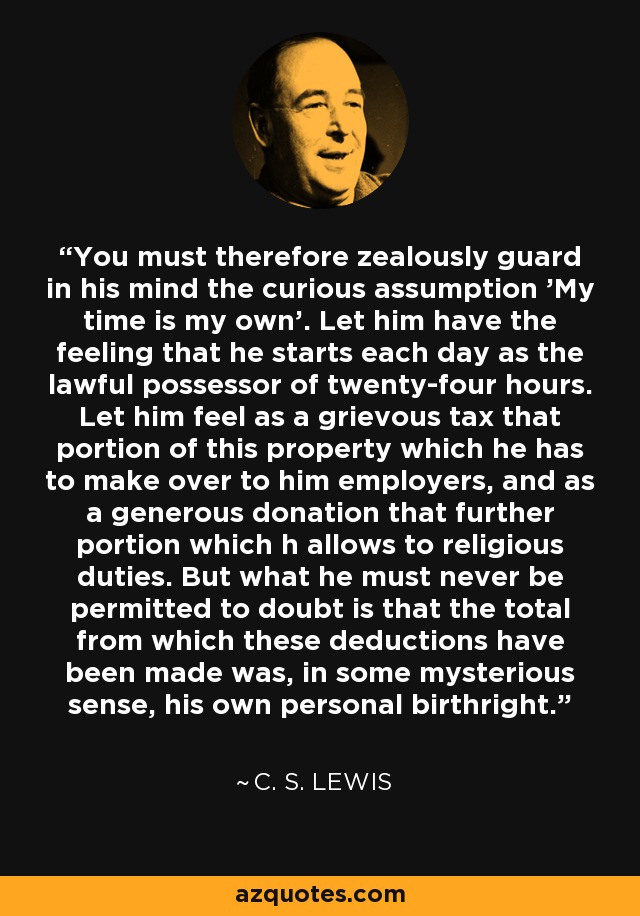 You must therefore zealously guard in his mind the curious assumption 'My time is my own'. Let him have the feeling that he starts each day as the lawful possessor of twenty-four hours. Let him feel as a grievous tax that portion of this property which he has to make over to him employers, and as a generous donation that further portion which h allows to religious duties. But what he must never be permitted to doubt is that the total from which these deductions have been made was, in some mysterious sense, his own personal birthright. - C. S. Lewis