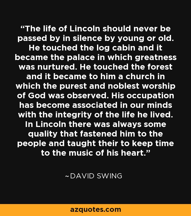 The life of Lincoln should never be passed by in silence by young or old. He touched the log cabin and it became the palace in which greatness was nurtured. He touched the forest and it became to him a church in which the purest and noblest worship of God was observed. His occupation has become associated in our minds with the integrity of the life he lived. In Lincoln there was always some quality that fastened him to the people and taught their to keep time to the music of his heart. - David Swing