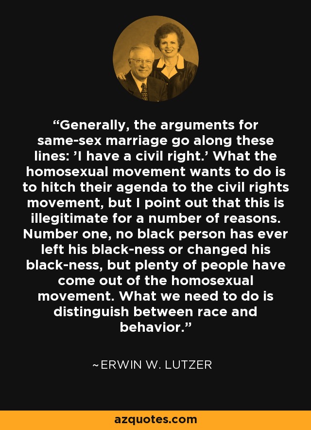 Generally, the arguments for same-sex marriage go along these lines: 'I have a civil right.' What the homosexual movement wants to do is to hitch their agenda to the civil rights movement, but I point out that this is illegitimate for a number of reasons. Number one, no black person has ever left his black-ness or changed his black-ness, but plenty of people have come out of the homosexual movement. What we need to do is distinguish between race and behavior. - Erwin W. Lutzer