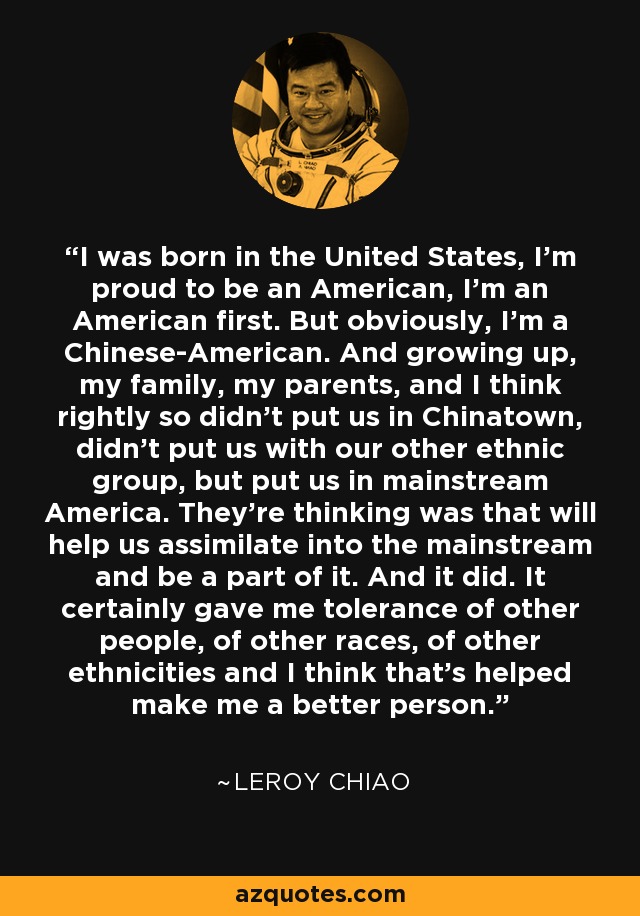 I was born in the United States, I'm proud to be an American, I'm an American first. But obviously, I'm a Chinese-American. And growing up, my family, my parents, and I think rightly so didn't put us in Chinatown, didn't put us with our other ethnic group, but put us in mainstream America. They're thinking was that will help us assimilate into the mainstream and be a part of it. And it did. It certainly gave me tolerance of other people, of other races, of other ethnicities and I think that's helped make me a better person. - Leroy Chiao