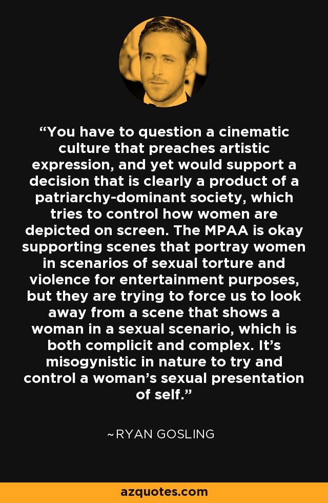 You have to question a cinematic culture that preaches artistic expression, and yet would support a decision that is clearly a product of a patriarchy-dominant society, which tries to control how women are depicted on screen. The MPAA is okay supporting scenes that portray women in scenarios of sexual torture and violence for entertainment purposes, but they are trying to force us to look away from a scene that shows a woman in a sexual scenario, which is both complicit and complex. It's misogynistic in nature to try and control a woman's sexual presentation of self. - Ryan Gosling