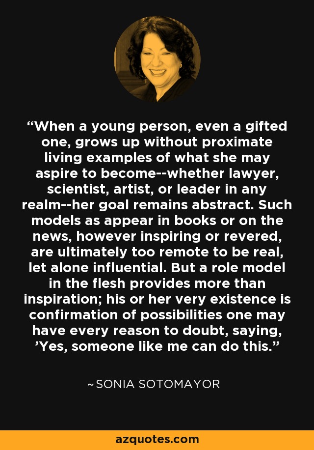 When a young person, even a gifted one, grows up without proximate living examples of what she may aspire to become--whether lawyer, scientist, artist, or leader in any realm--her goal remains abstract. Such models as appear in books or on the news, however inspiring or revered, are ultimately too remote to be real, let alone influential. But a role model in the flesh provides more than inspiration; his or her very existence is confirmation of possibilities one may have every reason to doubt, saying, 'Yes, someone like me can do this. - Sonia Sotomayor