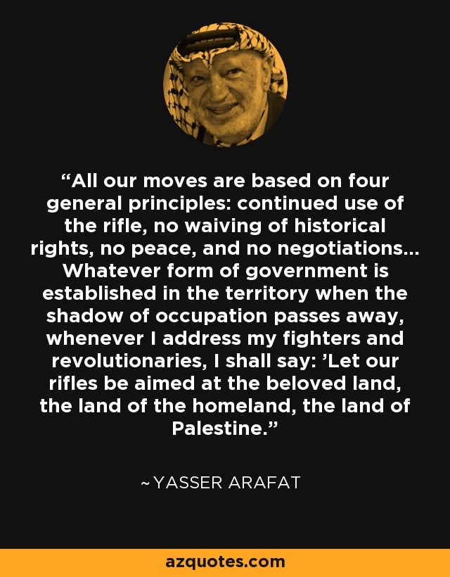 All our moves are based on four general principles: continued use of the rifle, no waiving of historical rights, no peace, and no negotiations... Whatever form of government is established in the territory when the shadow of occupation passes away, whenever I address my fighters and revolutionaries, I shall say: 'Let our rifles be aimed at the beloved land, the land of the homeland, the land of Palestine. - Yasser Arafat