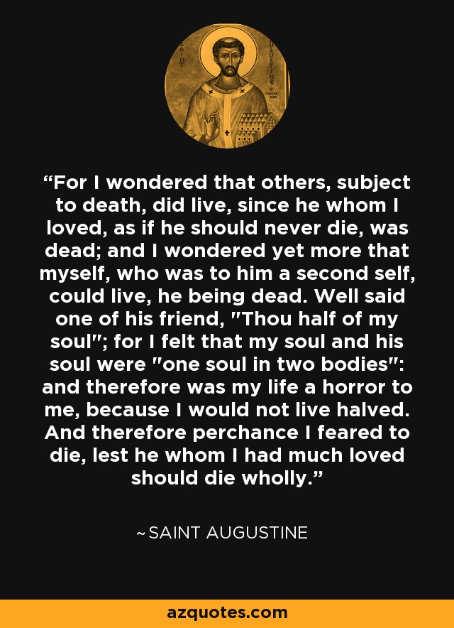 For I wondered that others, subject to death, did live, since he whom I loved, as if he should never die, was dead; and I wondered yet more that myself, who was to him a second self, could live, he being dead. Well said one of his friend, 