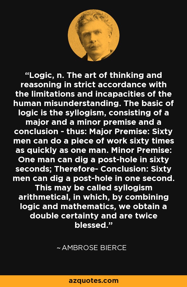 Logic, n. The art of thinking and reasoning in strict accordance with the limitations and incapacities of the human misunderstanding. The basic of logic is the syllogism, consisting of a major and a minor premise and a conclusion - thus: Major Premise: Sixty men can do a piece of work sixty times as quickly as one man. Minor Premise: One man can dig a post-hole in sixty seconds; Therefore- Conclusion: Sixty men can dig a post-hole in one second. This may be called syllogism arithmetical, in which, by combining logic and mathematics, we obtain a double certainty and are twice blessed. - Ambrose Bierce