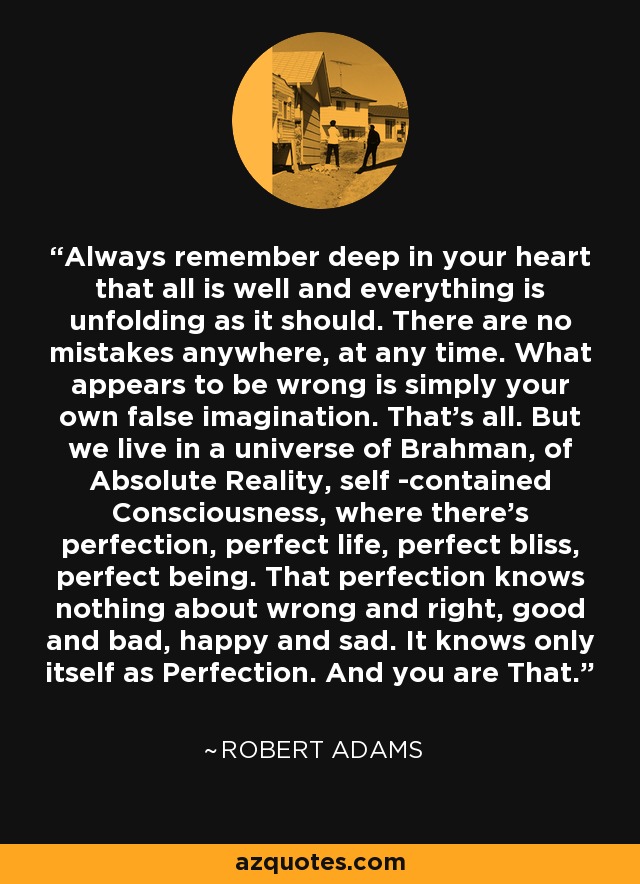 Always remember deep in your heart that all is well and everything is unfolding as it should. There are no mistakes anywhere, at any time. What appears to be wrong is simply your own false imagination. That's all. But we live in a universe of Brahman, of Absolute Reality, self -contained Consciousness, where there's perfection, perfect life, perfect bliss, perfect being. That perfection knows nothing about wrong and right, good and bad, happy and sad. It knows only itself as Perfection. And you are That. - Robert Adams