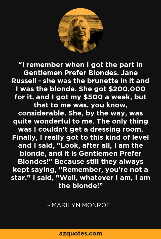 I remember when I got the part in Gentlemen Prefer Blondes. Jane Russell - she was the brunette in it and I was the blonde. She got $200,000 for it, and I got my $500 a week, but that to me was, you know, considerable. She, by the way, was quite wonderful to me. The only thing was I couldn't get a dressing room. Finally, I really got to this kind of level and I said,  I remember when I got the part in Gentlemen Prefer Blondes. Jane Russell - she was the brunette in it and I was the blonde. She got $200,000 for it, and I got my $500 a week, but that to me was, you know, considerable. She, by the way, was quite wonderful to me. The only thing was I couldn't get a dressing room. Finally, I really got to this kind of level and I said,