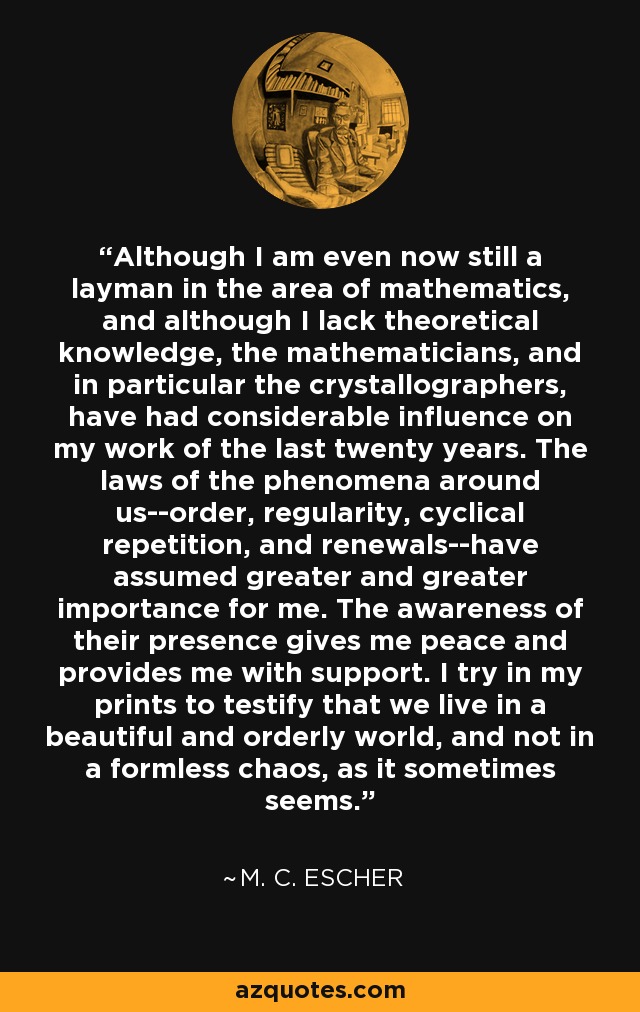 Although I am even now still a layman in the area of mathematics, and although I lack theoretical knowledge, the mathematicians, and in particular the crystallographers, have had considerable influence on my work of the last twenty years. The laws of the phenomena around us--order, regularity, cyclical repetition, and renewals--have assumed greater and greater importance for me. The awareness of their presence gives me peace and provides me with support. I try in my prints to testify that we live in a beautiful and orderly world, and not in a formless chaos, as it sometimes seems. - M. C. Escher